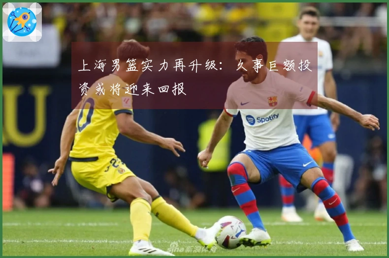 上海男篮实力再升级:久事巨额投资或将迎来回报