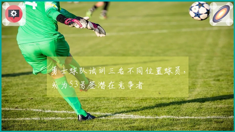 勇士球队试训三名不同位置球员,或为53号签潜在竞争者