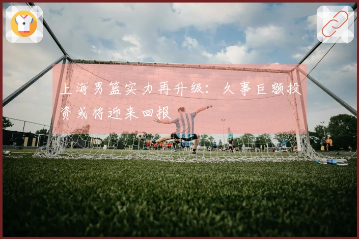 上海男篮实力再升级：久事巨额投资或将迎来回报